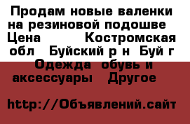 Продам новые валенки на резиновой подошве › Цена ­ 400 - Костромская обл., Буйский р-н, Буй г. Одежда, обувь и аксессуары » Другое   